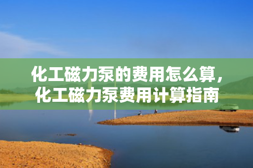 化工磁力泵的费用怎么算，化工磁力泵费用计算指南