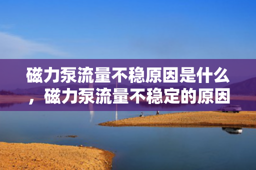 磁力泵流量不稳原因是什么，磁力泵流量不稳定的原因解析