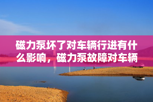 磁力泵坏了对车辆行进有什么影响，磁力泵故障对车辆行进的具体影响