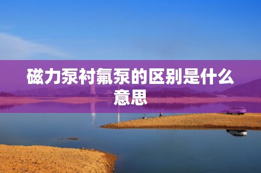 磁力泵衬氟泵的区别是什么意思 磁力泵衬氟泵的区别是什么意思