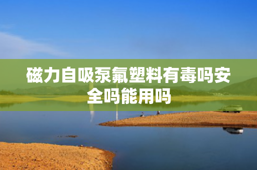 磁力自吸泵氟塑料有毒吗安全吗能用吗