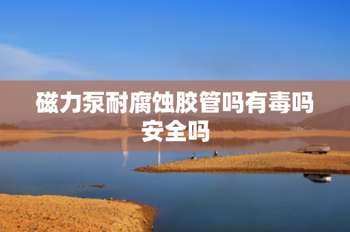 磁力泵耐腐蚀胶管吗有毒吗安全吗