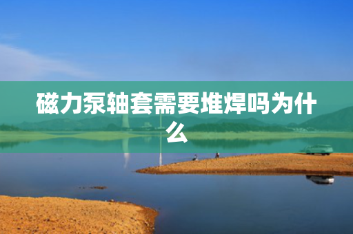 磁力泵轴套需要堆焊吗为什么