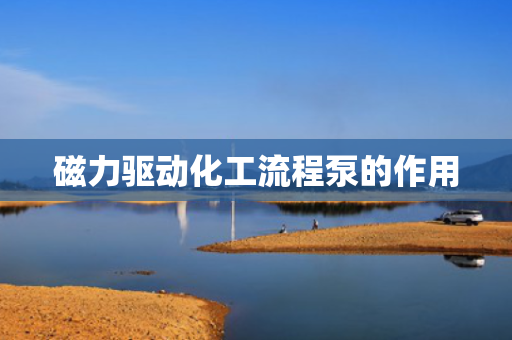 磁力驱动化工流程泵的作用 磁力驱动化工流程泵的作用