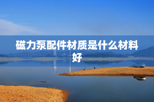 磁力泵配件材质是什么材料好