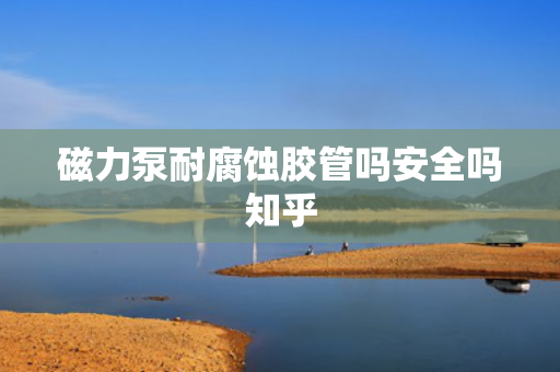 磁力泵耐腐蚀胶管吗安全吗知乎