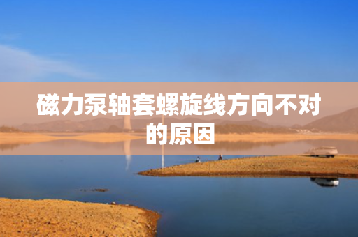 磁力泵轴套螺旋线方向不对的原因