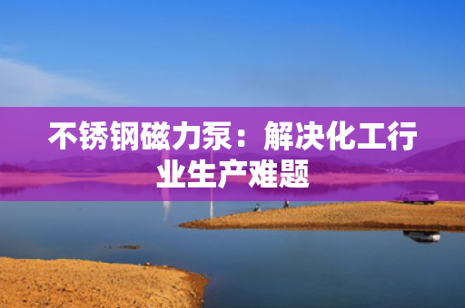 不锈钢磁力泵：解决化工行业生产难题