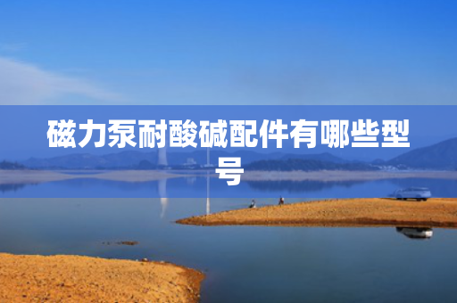 磁力泵耐酸碱配件有哪些型号